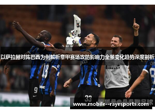 以萨拉赫对阵巴西为例解析意甲赛场攻防影响力全景变化趋势深度剖析 以萨拉赫对阵巴西为例解析意甲赛场攻防影响力全景变化趋势深度剖析