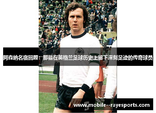 阿森纳名宿回顾：那些在英格兰足球历史上留下深刻足迹的传奇球员