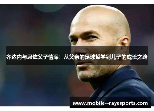 齐达内与恩佐父子情深:从父亲的足球哲学到儿子的成长之路 齐达内与恩佐父子情深:从父亲的足球哲学到儿子的成长之路