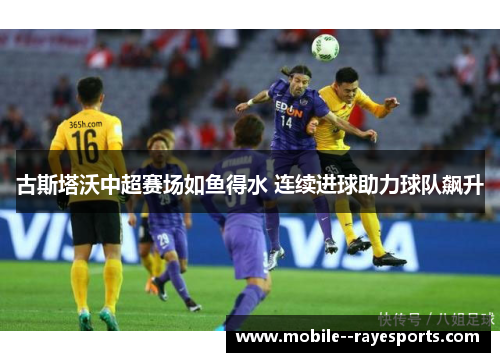 古斯塔沃中超赛场如鱼得水 连续进球助力球队飙升 古斯塔沃中超赛场如鱼得水 连续进球助力球队飙升